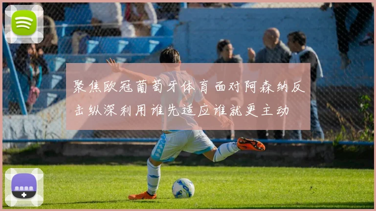 聚焦欧冠葡萄牙体育面对阿森纳反击纵深利用谁先适应谁就更主动