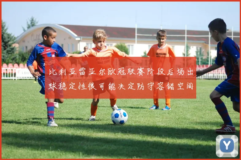 比利亚雷亚尔欧冠联赛阶段后场出球稳定性很可能决定防守容错空间