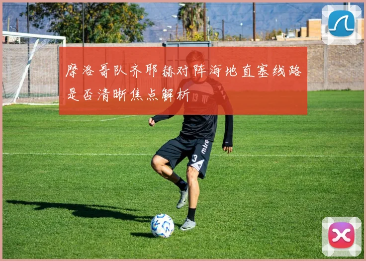 摩洛哥队齐耶赫对阵海地直塞线路是否清晰焦点解析