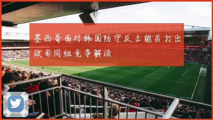 墨西哥面对韩国防守反击能否打出效率同组竞争解读