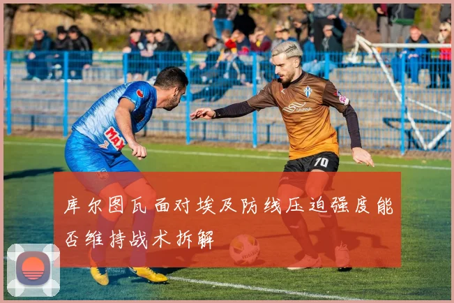 库尔图瓦面对埃及防线压迫强度能否维持战术拆解