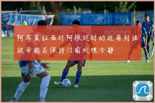 阿布莱拉面对阿根廷时的近角封堵效率能否保持门前处理冷静