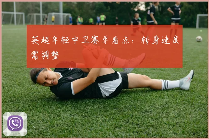 英超年轻中卫赛季看点，转身速度需调整
