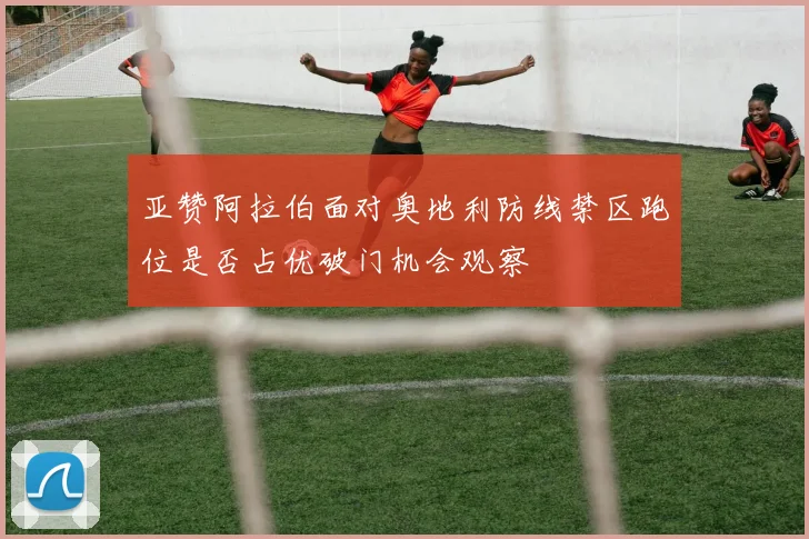 亚赞阿拉伯面对奥地利防线禁区跑位是否占优破门机会观察