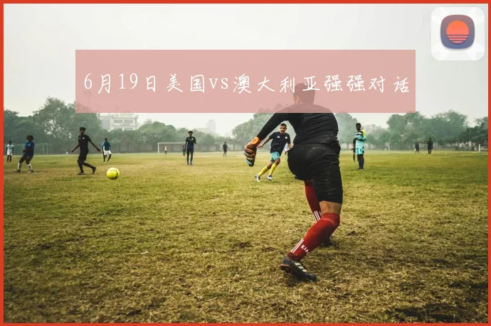 6月19日美国vs澳大利亚强强对话