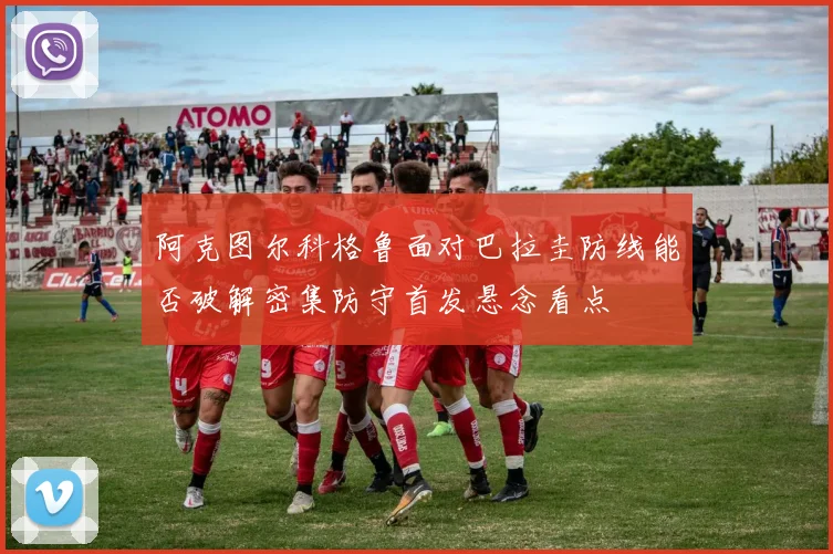 阿克图尔科格鲁面对巴拉圭防线能否破解密集防守首发悬念看点