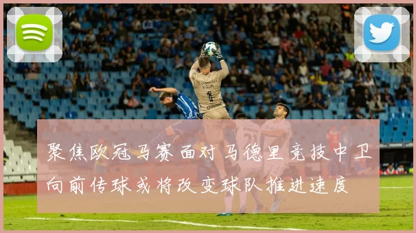 聚焦欧冠马赛面对马德里竞技中卫向前传球或将改变球队推进速度