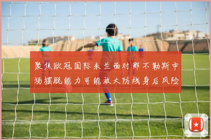 聚焦欧冠国际米兰面对那不勒斯中场摆脱能力可能放大防线身后风险