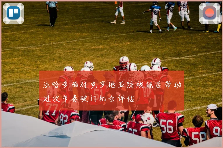 法哈多面对克罗地亚防线能否带动进攻节奏破门机会评估