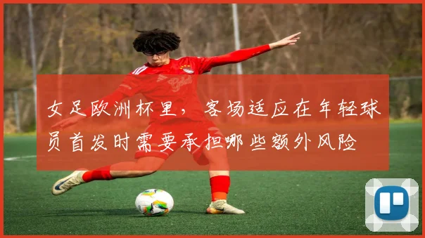 女足欧洲杯里，客场适应在年轻球员首发时需要承担哪些额外风险