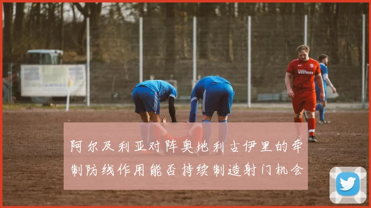 阿尔及利亚对阵奥地利古伊里的牵制防线作用能否持续制造射门机会
