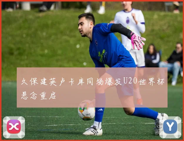 久保建英卢卡库同场爆发U20世界杯悬念重启