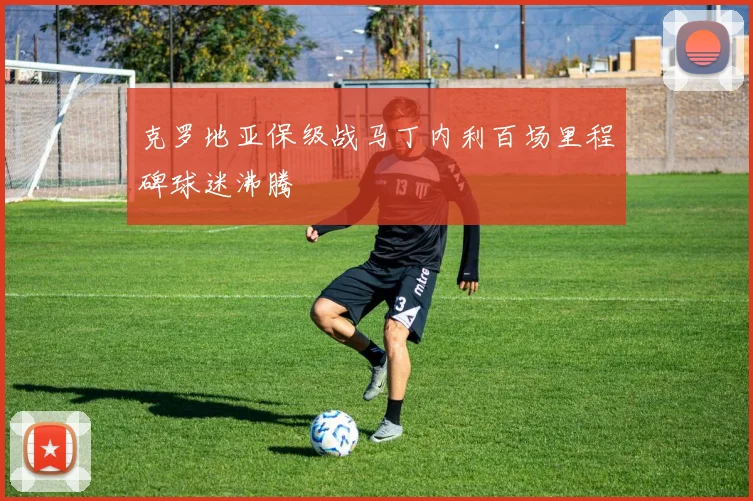 克罗地亚保级战马丁内利百场里程碑球迷沸腾