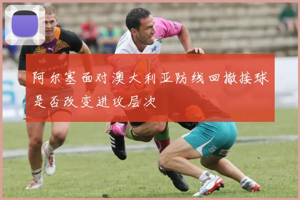 阿尔塞面对澳大利亚防线回撤接球是否改变进攻层次