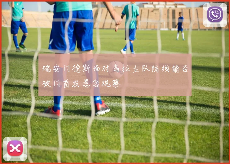瑞安门德斯面对乌拉圭队防线能否破门首发悬念观察
