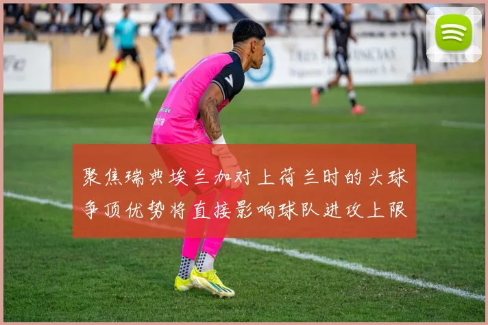 聚焦瑞典埃兰加对上荷兰时的头球争顶优势将直接影响球队进攻上限