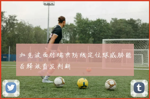 加克波面对瑞典防线定位球威胁能否释放首发判断