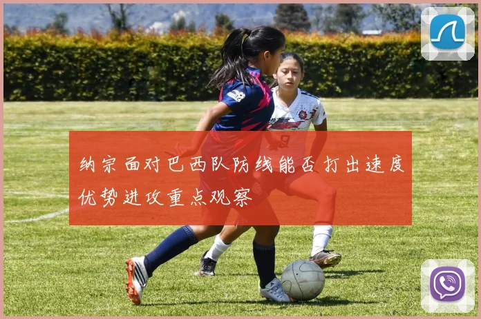 纳宗面对巴西队防线能否打出速度优势进攻重点观察