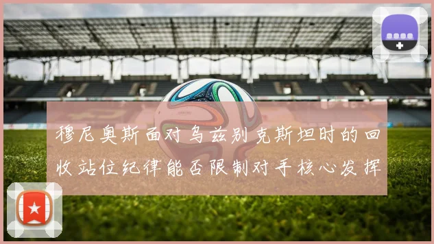 穆尼奥斯面对乌兹别克斯坦时的回收站位纪律能否限制对手核心发挥