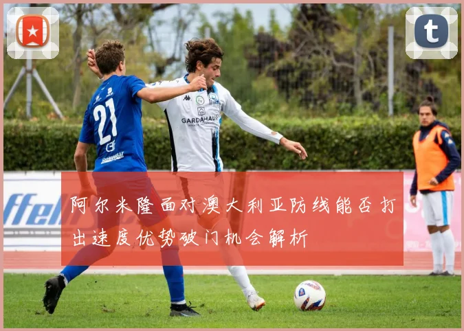 阿尔米隆面对澳大利亚防线能否打出速度优势破门机会解析