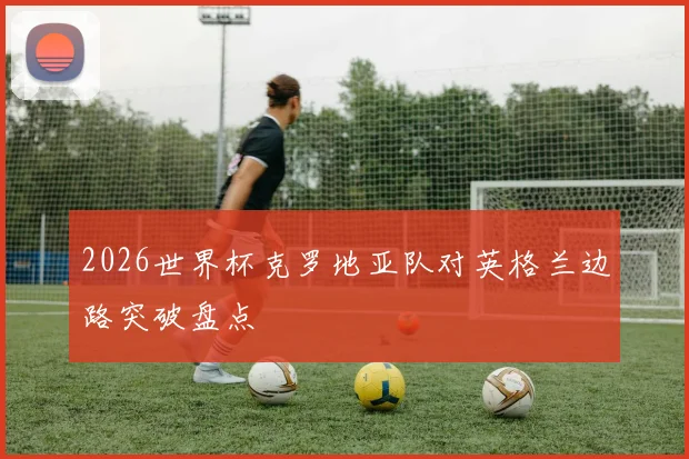 2026世界杯克罗地亚队对英格兰边路突破盘点
