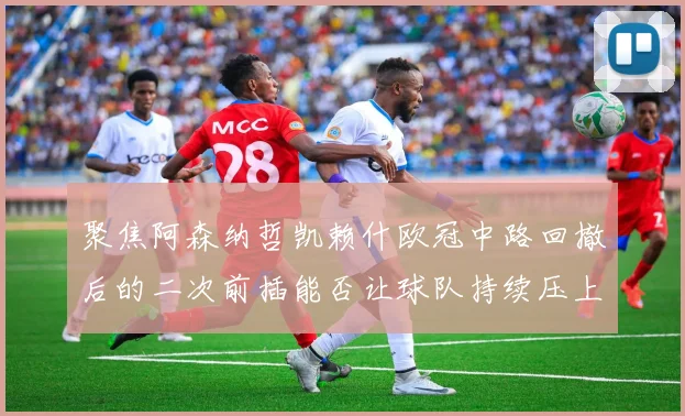 聚焦阿森纳哲凯赖什欧冠中路回撤后的二次前插能否让球队持续压上