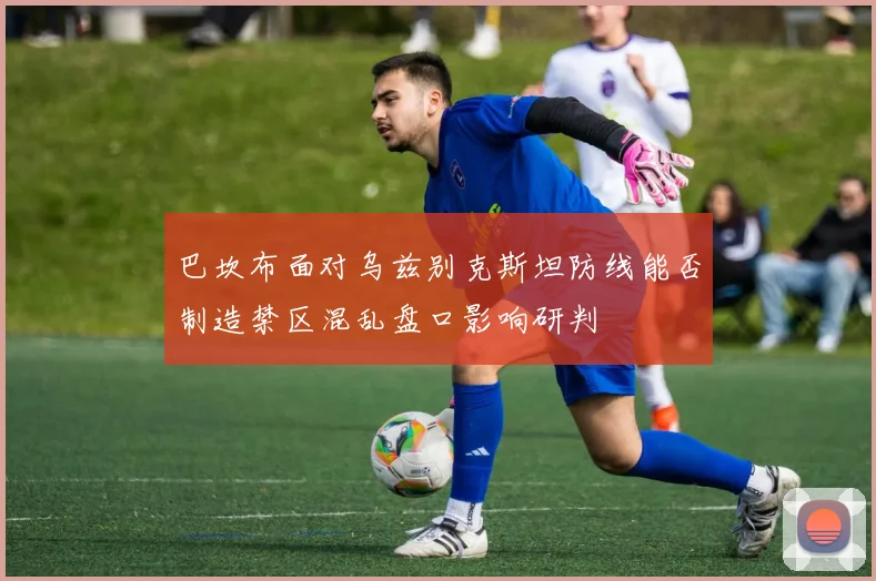 巴坎布面对乌兹别克斯坦防线能否制造禁区混乱盘口影响研判
