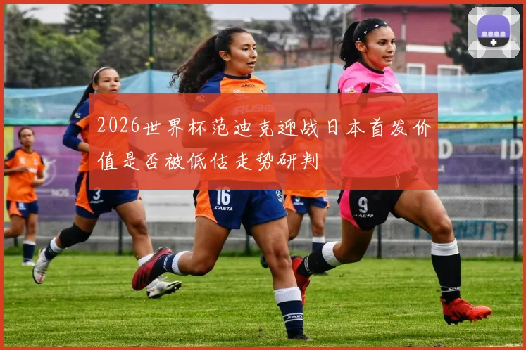 2026世界杯范迪克迎战日本首发价值是否被低估走势研判