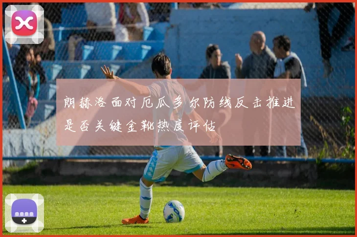 朗赫洛面对厄瓜多尔防线反击推进是否关键金靴热度评估