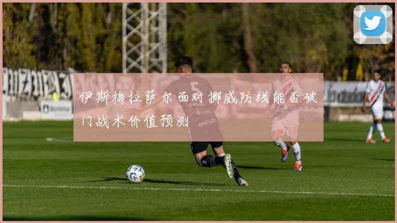伊斯梅拉萨尔面对挪威防线能否破门战术价值预测