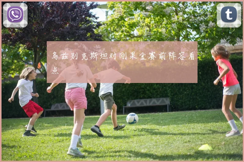 乌兹别克斯坦对刚果金赛前阵容看点