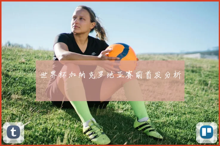 世界杯加纳克罗地亚赛前首发分析