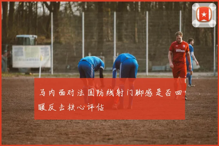 马内面对法国防线射门脚感是否回暖反击核心评估