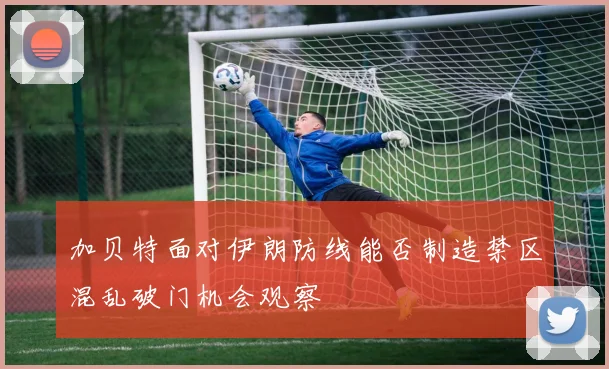 加贝特面对伊朗防线能否制造禁区混乱破门机会观察