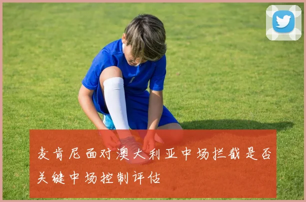 麦肯尼面对澳大利亚中场拦截是否关键中场控制评估