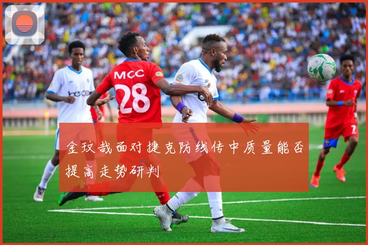 金玟哉面对捷克防线传中质量能否提高走势研判