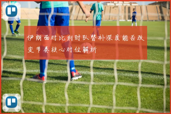 伊朗面对比利时队替补深度能否改变节奏核心对位解析