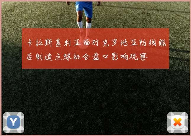 卡拉斯基利亚面对克罗地亚防线能否制造点球机会盘口影响观察