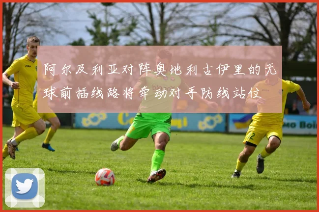 阿尔及利亚对阵奥地利古伊里的无球前插线路将牵动对手防线站位