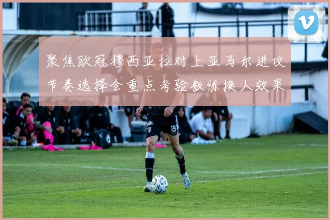 聚焦欧冠穆西亚拉对上亚马尔进攻节奏选择会重点考验教练换人效果