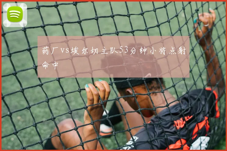 药厂vs埃尔切主队53分钟小将点射命中