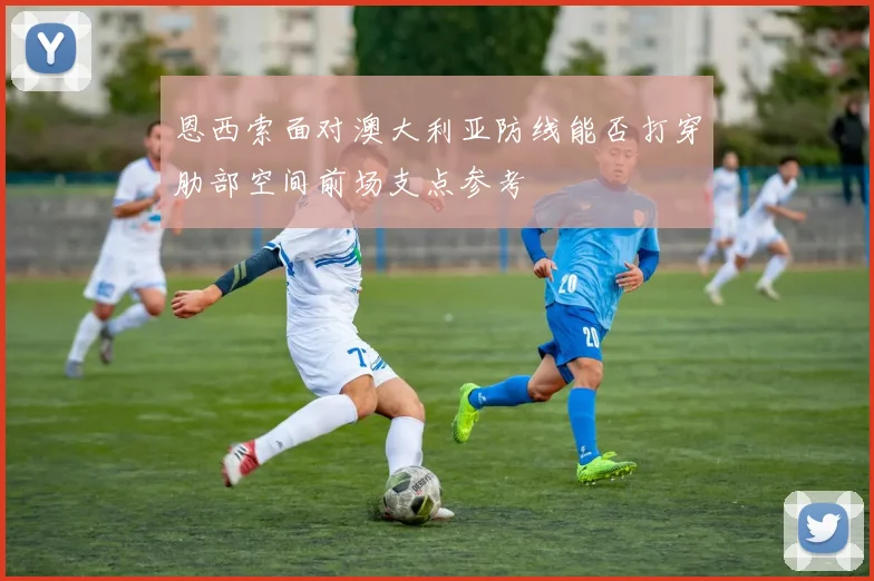 恩西索面对澳大利亚防线能否打穿肋部空间前场支点参考